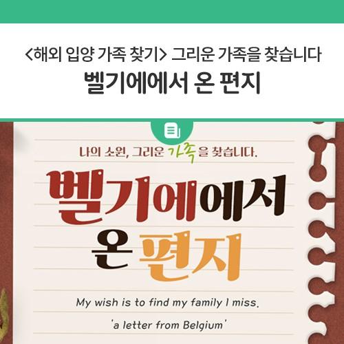 추석특집 두번째 나의 소원, 그리운 가족을 찾습니다. 벨기에에서 온 편지 안녕하세요. 제 이름은 Caroline Evrard입니다. 제 한국 이름은 신현정이에요. 1977년 10월 7일 경에 동두천에서 태어났습니다. 1978년 1월 2일부터 5월 26일까지 옛 양주 고아원에서 머물렀습니다. 그리고 저는 벨기에로 입양되었습니다. 저는 저의 가족을 찾고 싶습니다. Hello, my name is Caroline Evrard. My Korean name is Shin Hyunjeo I was born in Dongducheon on Oct. 7, 1977. I stayed at the former Yangju Orphanage from January 2 to May 26, 1978. And I was adopted to Belgium. I want to find my family. ? 이메일 caroline71077@g.......