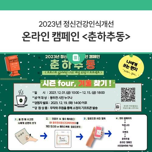 안녕하세요, 디디씨에요! 동두천시정신건강복지센터에서 2023년 정신건강인식개선 온라인 캠페인 이벤트를 실시합니다! 코로나 이전의 일상으로 돌아가는 두려움과 우울 및 스트레스를 예방하기 위한 잃어버렸던 나만의 계절 찾기 이벤트! 시민 여러분들의 많은 참여 부탁드립니다? 참여기간 2023. 12. 1.(금) 10:00 ~ 12. 15.(금) 18:00 까지 참여대상 시민 누구나 참여방법 동두천시정신건강복지센터 홈페이지 접속 후 이벤트 창에 비밀댓글로 참여하기 당첨발표 2023. 12. 19.(화) 14:00 이후 당첨상품 무작위 추첨을 통해 소정의 키프티콘 발송 유의사항 참여기간 중 작성한 댓글만 유효, 댓글에 개인정보가 기재된 경우 개인.......