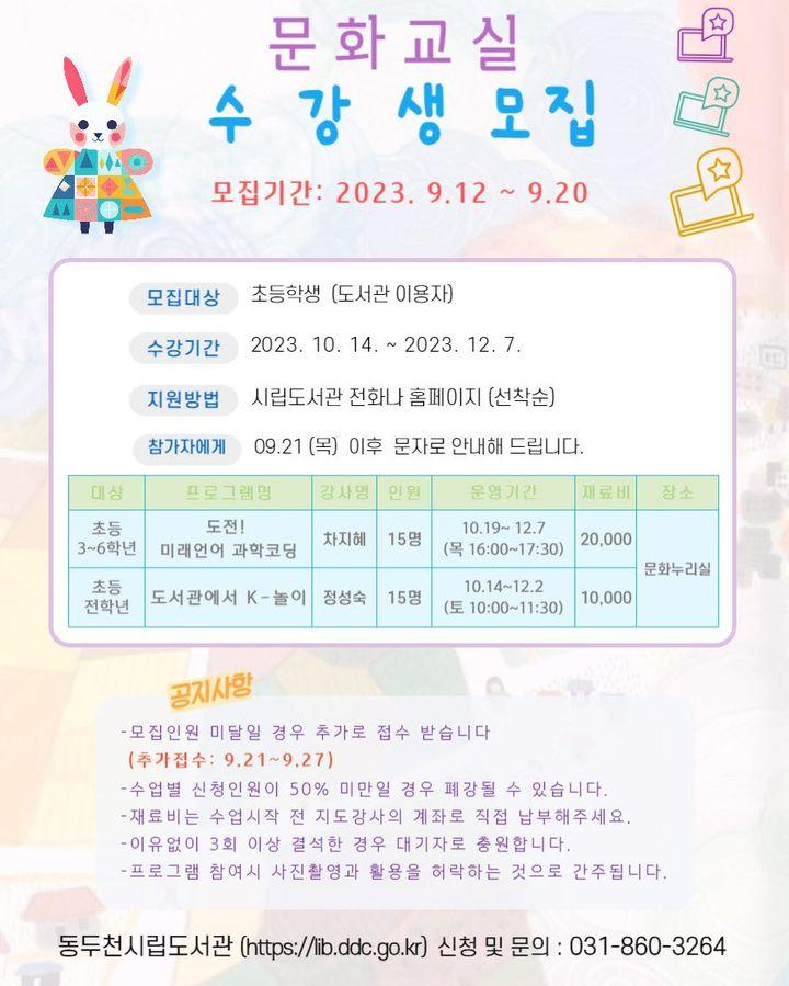 2023 하반기 동두천 시립도서관  문화교실 수강생 모집   ✅수강기간: 2023.10.14.(토) ~ 12. 7.(목) ✅강좌별 8회(주 2회) ✅프로그램(2개) ?도전! 미래언어 과학코딩  ✔️강사 : 차지혜 ✔️과학실험과 코딩 프로그램을 융합, 쉽고 재미있게 아이디어를 설계·구현하는 창의적인 수업  (아바타 꾸미기, 애니메이션, 미로게임 등)   ?도서관에서 k-놀이  ✔️강사 : 정성숙  ✔️전래놀이의 역사와 유래를 이해, 지혜와 자신감을 키우는 수업 (산가지, 투호, 비석치기, 키질놀이 등)  수강신청하기 ✅접수기간 : 2023.9.12. ~ 9.20. ✅모집대상 : 초등학생(도서관 이용자) ✅지원방법 : 동두천시립도서관 전화나 홈페이지(선착순)  ?홈페이지 https://lib.ddc.go.kr/ ☎전화 031-860-3264 ?참가자에게 9.21.(목) 이후 문자로 안내해 드립니다.   #동두천 #시립도서관 #문화교실 #수강생 #과학 #코딩 #미래언어 #전래놀이 #비석치기 #지혜 #자신감