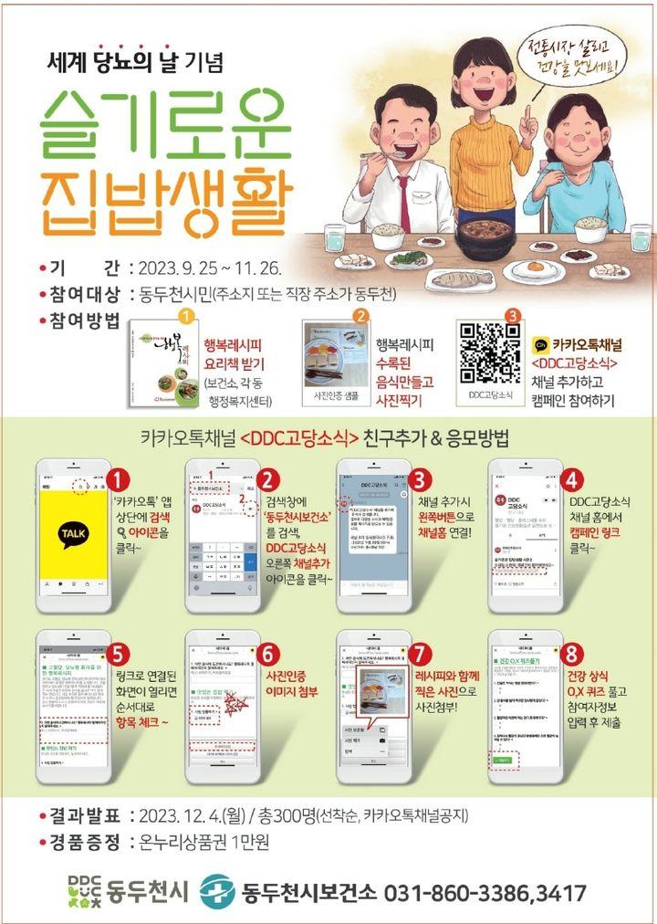 슬기로운 집밥생활 캠페인 행복레시피로 음식 만들고 상품권 받으세요~???  ✅기간 : 2023. 9. 25. ~ 11.26. ✅참여대상 : 동두천시민(주소지 또는 직장 주소가 동두천) ✅참여방법 1️⃣행복레시피 요리책 받기 (보건소, 각 동 행정복지센터) 2️⃣행복레시피 수록된 음식 만들고 사진찍기 3️⃣카카오톡채널 채널 추가하고 캠페인 참여하기   ✅카카오톡채널 친구추가&응모방법 1>카카오톡 앱 상단에 검색 아이콘 클릭 2>검색창에 '동두천시보건소'검색,   채널추가  3>채널 추가시 왼쪽버튼으로 채널홈 연결 4> 채널홈에서 캠페인 링크 클릭 5>링크로 연결된 화면이 열리면 순서대로 항목체크 6>사진인증이미지첨부 7>레시피와 함께 찍은 사진으로 사진첨부 8>건강상식  O,X 퀴즈 풀고 참여자 정보 입력 후 제출  ?결과발표 : 2023.12.4.(월) ✅총300명(선착순, 카카오톡채널공지) ✅경품증정 : 온누리상품권1만 원  ☎️문의:동두천시보건소031-860-3386,3417  #동두천 #보건소 #집밥 #행복 #레시피 #요리 #사진 #상품권 #캠페인 #선착순 #퀴즈