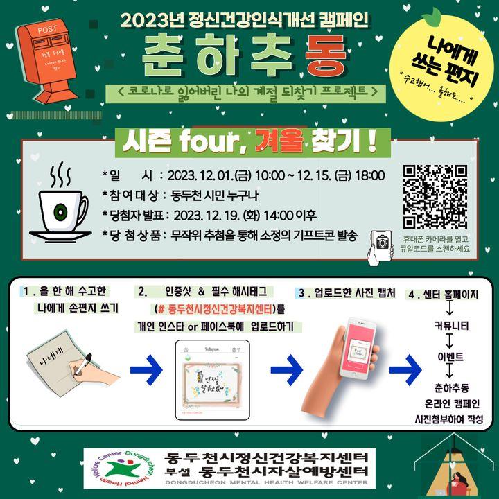 2023년 정신건강 인식개선 캠페인   춘하추동  ✅시즌 4, 겨울 찾기☃️  ?나에게 쓰는 편지  ?일시 : 2023.12.01.(금) 10:00 ~ 12.15.(금) 18:00 ✅대상 : 동두천 시민 누구나 ?당첨자 발표 : 2023. 12. 19.(화) 14:00 이후 ?당첨상품 : 무작위 추첨을 통해 소정의 기프티콘 발송  ✅참여방법  1️⃣올 한 해 수고한 나에게 손 편지 쓰기 2️⃣인증샷 & 필수 해시태크(#동두천시정신건강복지센터)를 개인 인스타 또는 페이스북에 업로드하기 3️⃣업로드한 사진 캡처  4️⃣센터 홈페이지 > 커뮤니티 > 이벤트 > 춘하추동 온라인 캠페인 사진첨부하여 작성 ?링크클릭 >>https://www.cmhc.or.kr/sub.php?id=event&mode=view&menukey=83&idx=114&page=1 ?휴대폰으로 QR코드 찍기   #수고했어올해도 #나에게쓰는손편지 #춘하추동 #이벤트참여하기 #인증샷 #기프티콘 #동두천 #동두천시정신건강복지센터