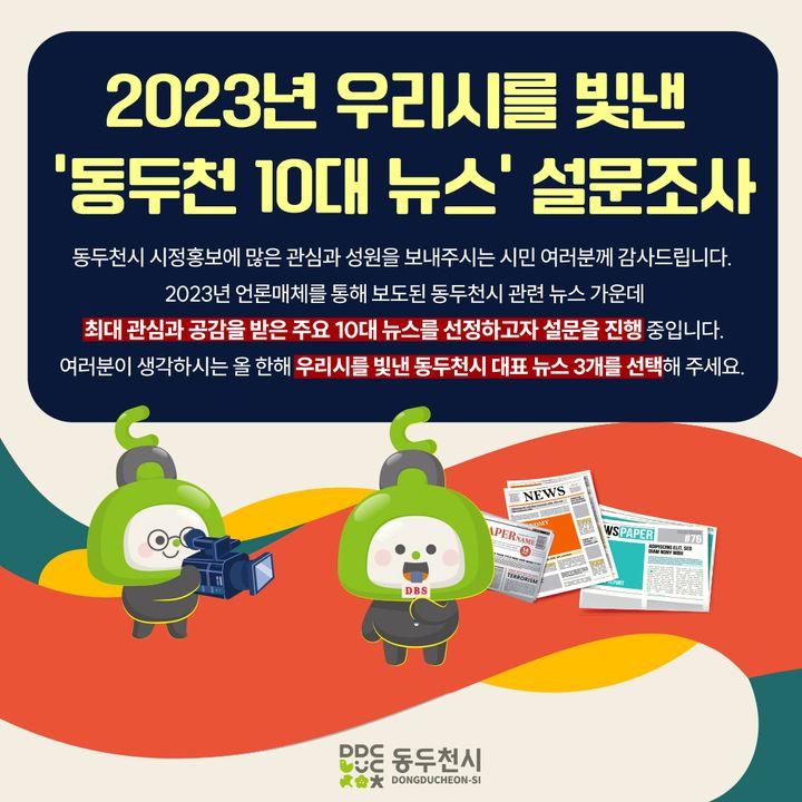 ?2023년 우리 시를 빛낸 ‘동두천 10대 뉴스’ 선정 설문조사 실시  2023년 언론매체를 통해 보도된 동두천시  관련 뉴스 가운데 최대 관심과 공감을 받은  주요 10대 뉴스를 선정하고자 합니다.  여러분이 생각하는 올 한 해 우리 시를  빛낸 대표 뉴스 3개를 선택해 주세요  ?기간 : 2023년 12월 4일 ~ 8일 (5일간) ✅대상 : 전 시민 누구나 ✅방법 :  동두천시 홈페이지 > 시민참여 > 설문조사   ?https://zrr.kr/XG4J ?20개 뉴스 중 우선순위 없이 1인 3개 뉴스 선택  ☎문의 : 홍보미래전략담당관 홍보언론팀 031-860-2061 ※ 본 설문조사는 조사 목적 이외에 사용되지 않음을 알려드립니다.   동두천시 시정홍보에 많은 관심과 성원을 보내주시는  시민 여러분께 감사드립니다.   #동두천 #10대뉴스 #관심 #공감  #홈페이지 #설문조사  #올한해_많은_관심과성원_감사드립니다.