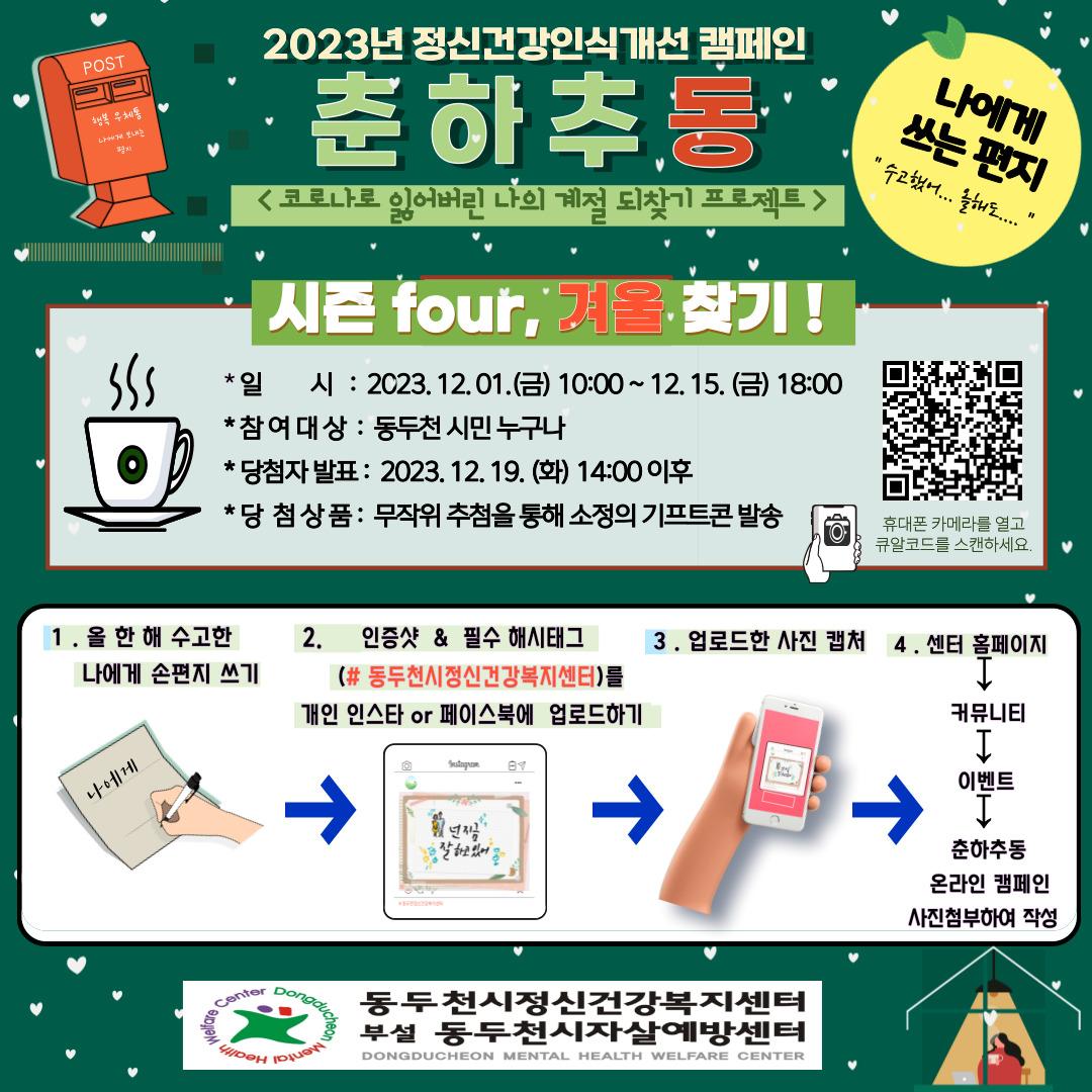 2023년 정신건강 인식개선 캠페인
 
춘하추동

✅시즌 4, 겨울 찾기☃️ 
?나에게 쓰는 편지 
?일시 : 2023.12.01.(금) 10:00 ~ 12.15.(금) 18:00
✅대상 : 동두천 시민 누구나
?당첨자 발표 : 2023. 12. 19.(화) 14:00 이후
?당첨상품 : 무작위 추첨을 통해 소정의 기프티콘 발송

✅참여방법 
1️⃣올 한 해 수고한 나에게 손 편지 쓰기
2️⃣인증샷 & 필수 해시태크(#동두천시정신건강복지센터)를 개인 인스타 또는 페이스북에 업로드하기
3️⃣업로드한 사진 캡처 
4️⃣센터 홈페이지 > 커뮤니티 > 이벤트 > 춘하추동 온라인 캠페인 사진첨부하여 작성
?휴대폰으로 QR코드 찍기 

#수고했어올해도 #나에게쓰는손편지
#춘하추동 #이벤트참여하기 #인증샷 #기프티콘
#동두천 #동두천시정신건강복지센터