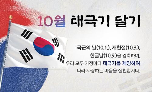 사랑한다면, 행동으로 보여주세요!
나라사랑 태극기 달기 운동

??제75주년 국군의 날(10.1.)
??제4355주년 개천절(10.3.)
??577돌 한글날 (10.9.)

?각 가정에서의 게양시간 : 07:00부터 18:00까지 
?밖에서 바라보아 대문(아파트 등 공동주택의 경우 각 세대의 난간)의 
중앙이나 왼쪽에 게양
?각급 자치단체 민원실(시․군․구청 및 읍․면․동 주민센터 등), 
인터넷우체국(www.epost.go.kr), 
인터넷 태극기 판매업체 등을 통해 구입할 수 있습니다.

#나라사랑 #태극기 #달기운동 
#국군의날 #개천절 #한글날
#게양시간 #태극기구입