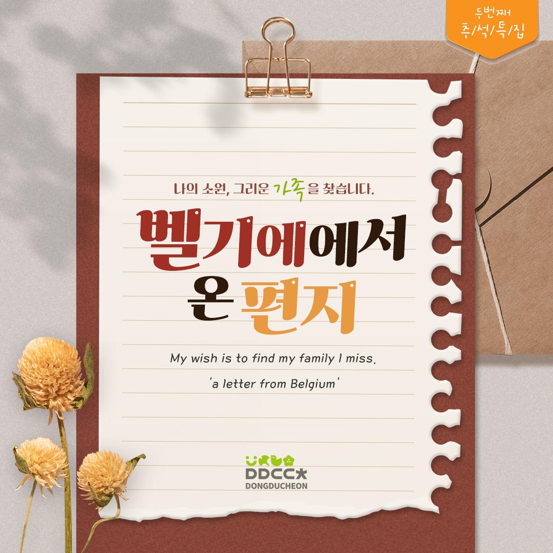 [추석특집 두번째]
벨기에에서 온 편지
나의 소원, 그리운 가족을 찾습니다. 

"안녕하세요. 제 이름은 Caroline Evrard입니다. 
제 한국 이름은 신현정이에요
1977년 10월 7일 경에 동두천에서 태어났습니다. 
1978년 1월 2일부터 5월 26일까지 옛 양주 고아원에서 머물렀습니다. 
그리고 저는 벨기에로 입양되었습니다. 
저는 저의 가족을 찾고 싶습니다. "

"Hello, my name is Caroline Evrard.
My Korean name is Shin Hyunjeo
I was born in Dongducheon on Oct. 7, 1977.
I stayed at the former Yangju Orphanage from January 2 to May 26, 1978.
And I was adopted to Belgium.
I want to find my family."

? 메일
caroline71077@gmail.com
☎문의
동두천시청 홍보미래전략담당관
031-860-2628

#동두천 #가족찾기 #입양 #양주고아원 #벨기에
#Dongducheon #FindingFamily #Adoption #Korea #YangjuOrphanage #Belgium