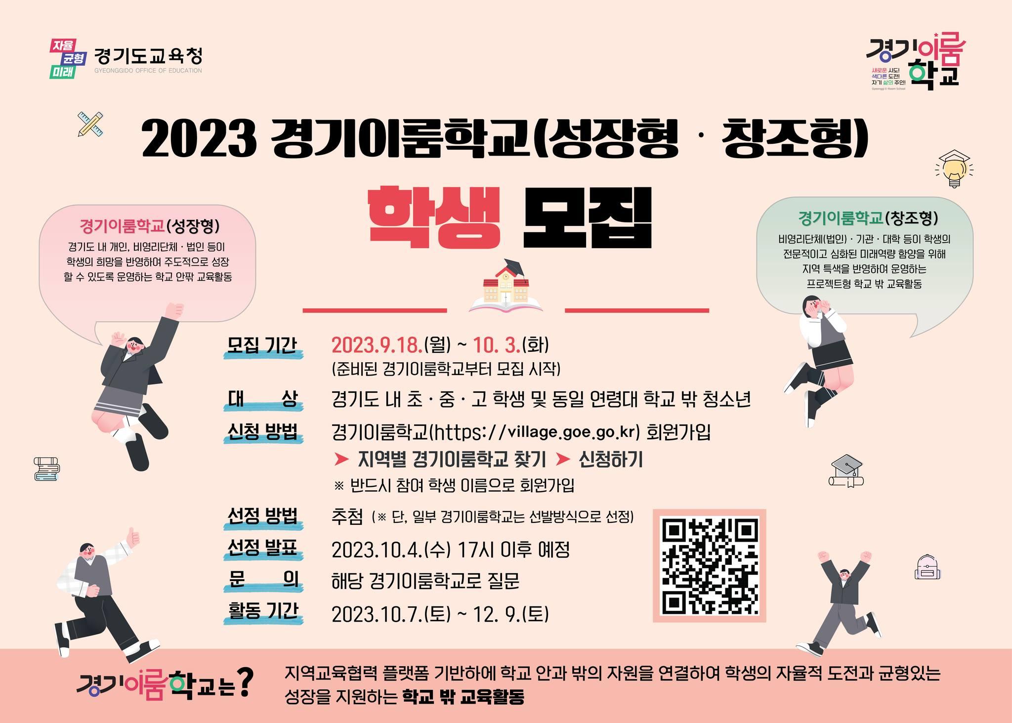2023 경기이룸학교 (성장형·창조형) 학생 모집

?성장형 : 경기도 내 개인, 비영리단체, 법인 등이 학생의 희망을 반영하여 주도적으로 성장할 수 있도록 운영하는 학교 안팎 교육활동 
?창조형 :비영리단체(법인), 기관, 대학 등이 학생의 전문적이고 심화된 미래역량 함양을 위해 지역 특색을 반영하여 운영하는 프로젝트형 학교 밖 교육활동 

[신청하기]
✅대상 : 경기도 내 초중고 학생 및 동일 연령대 학교 밖 청소년 
✅기간 : 2023. 7. 18.(화) ~ 7. 31.(월) 18시 
✅방법 : 경기이룸학교 https://village.goe.go.kr  접속 
▶️ 회원가입 ▶️ 로그인 ▶️ 지역별 경기이룸학교 찾기▶️ 신청하기 
※ 반드시 참여 학생 이름으로 회원가입 
✅선정방법 : 추첨 
✅선정발표 : 2023. 10. 4.(수) 17시 이후 예정 
✅ 활동기간 : 2023. 10. 7.(토) ~ 12. 9.(토) 
☎ 문 의 처 : 해당 경기이룸학교로 문의 

#경기이룸학교 #성장 #창조 #학생 #희망 #성장 
#전문적 #미래역량 #함양