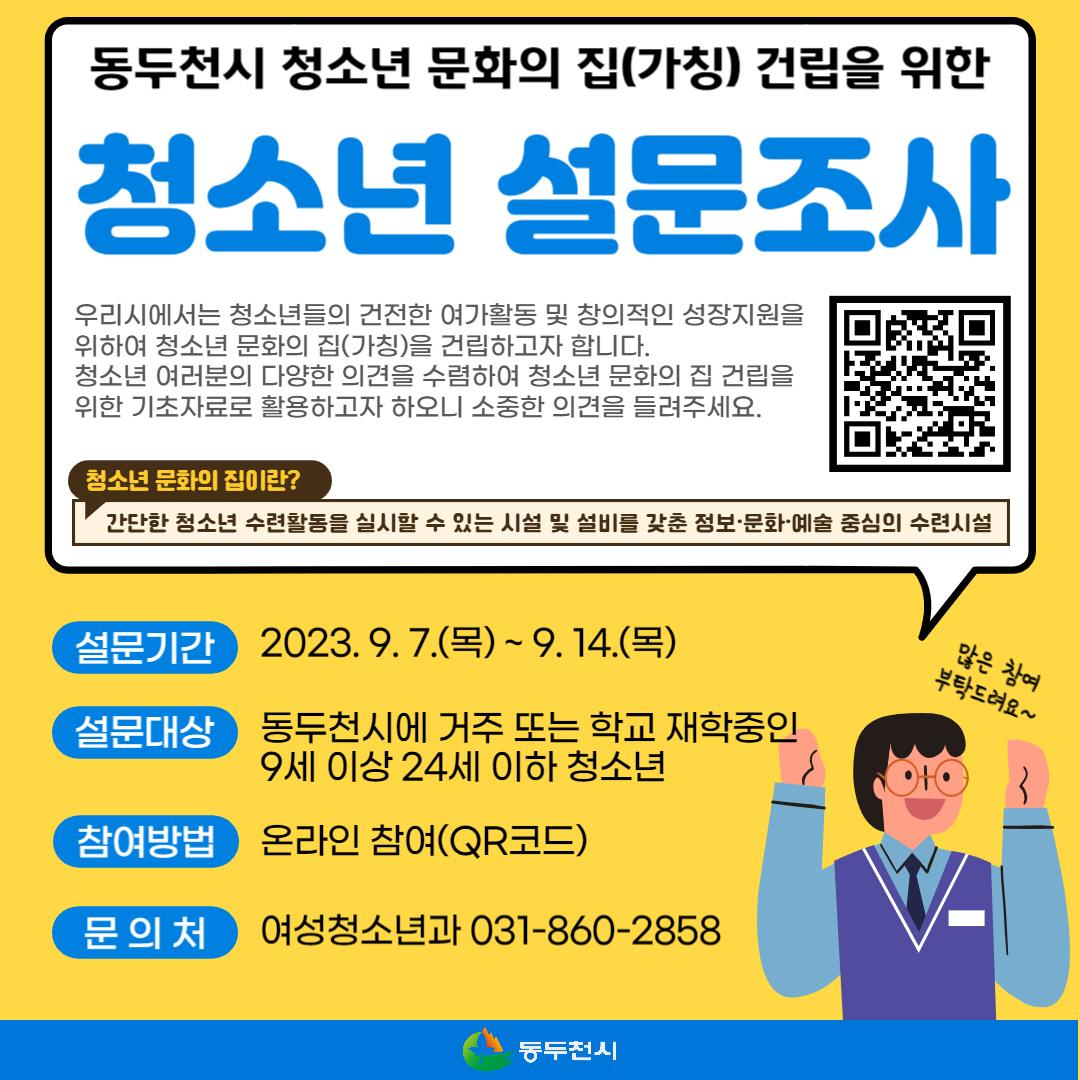 여러분의 소중한 의견을 들려주세요!
동두천시 청소년 문화의 집(가칭) 건립을 위한 청소년 설문조사 

?청소년 문화의 집이란?
간단한 청소년 수련활동을 실시할 수 있는 시설 및 설비를 갖춘 정보·문화·예술 중심의 수련시설 

✅설문기간 : 2023. 9. 7.(목)∼9. 14.(목)
✅설문대상 : 동두천시에 거주 또는 학교 재학 중인 9세 이상 24세 이하 청소년
✅참여방법 : 온라인참여 
? https://naver.me/5ZjrySX9
?QR코드

☎문 의 처 : 여성청소년과 031-860-2858

우리 청소년들의 건전한 여가활동과 창의적인 성장을 위해
동두천시는 최선을 다하겠습니다. ??

#동두천 #문화의집
#청소년 #여가활동 #창의 #성장