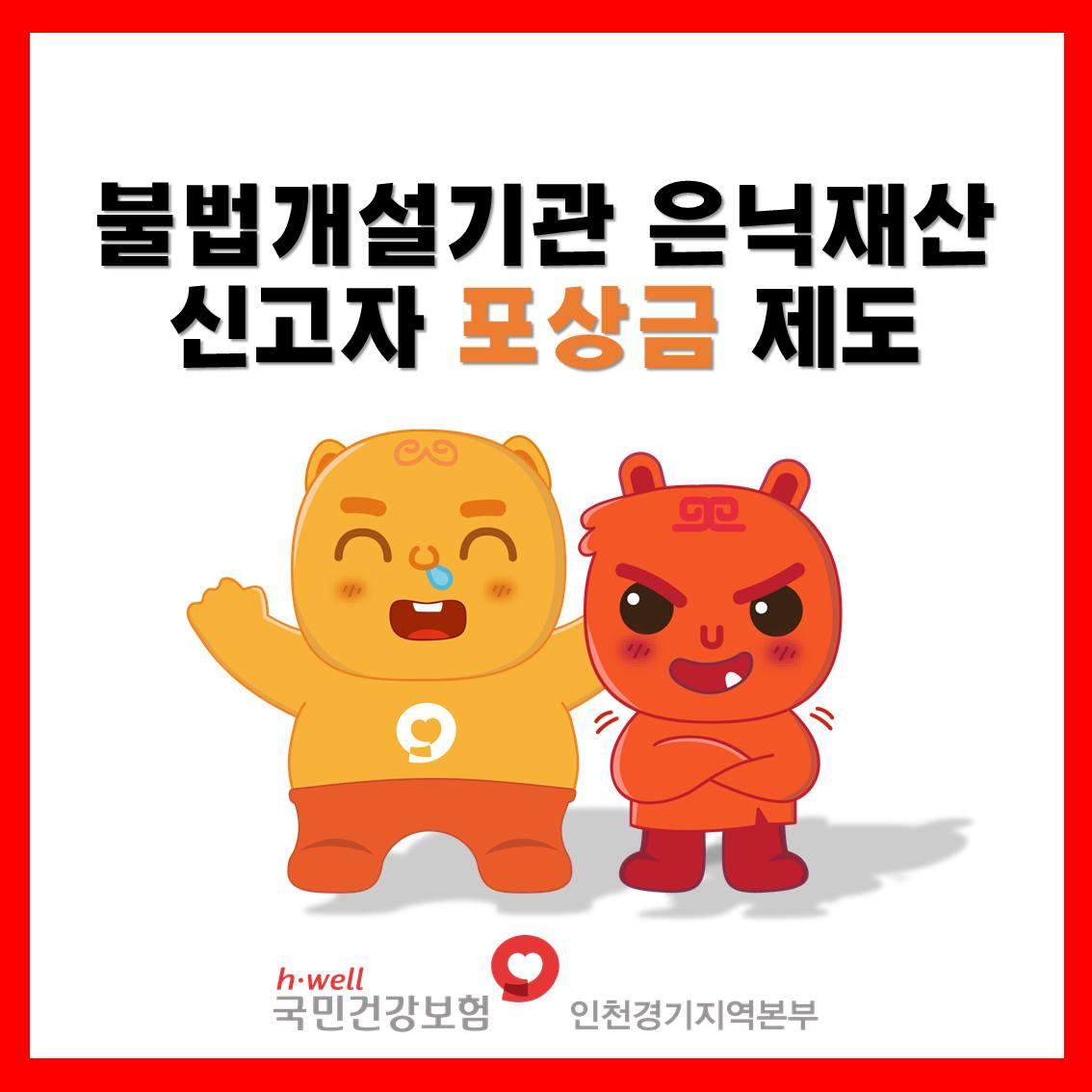?불법개설기관 납부의무자의 은닉재산을 신고해 주세요

✅신고대상
부당이득금 납부를 회피한 납부의무자가 보유한 은닉재산
✅신고자격 
대한민국 국민 누구나
✅접수방법
인천경기지역본부 방문, 우편, 홈페이지를 통해 신고 가능

✅포상금
최소 30만 원 ~ 최대 20억 원
✅문의
?국민건강보험공단 홈페이지 > 민원여기요 > 재정지킴이 제안/신고센터 > 부당이득금 납부의무자 은닉재산 
☎전화 : 인천경기지역본부 031-230-9740

여러분의 공익제보를 통해 체납자의 은닉재산을 적극적으로 발굴하여
건강보험 재정 누수 방지에 기여하겠습니다. ??

#건강보험 #은닉재산 #공익제보 #신고
#포상금