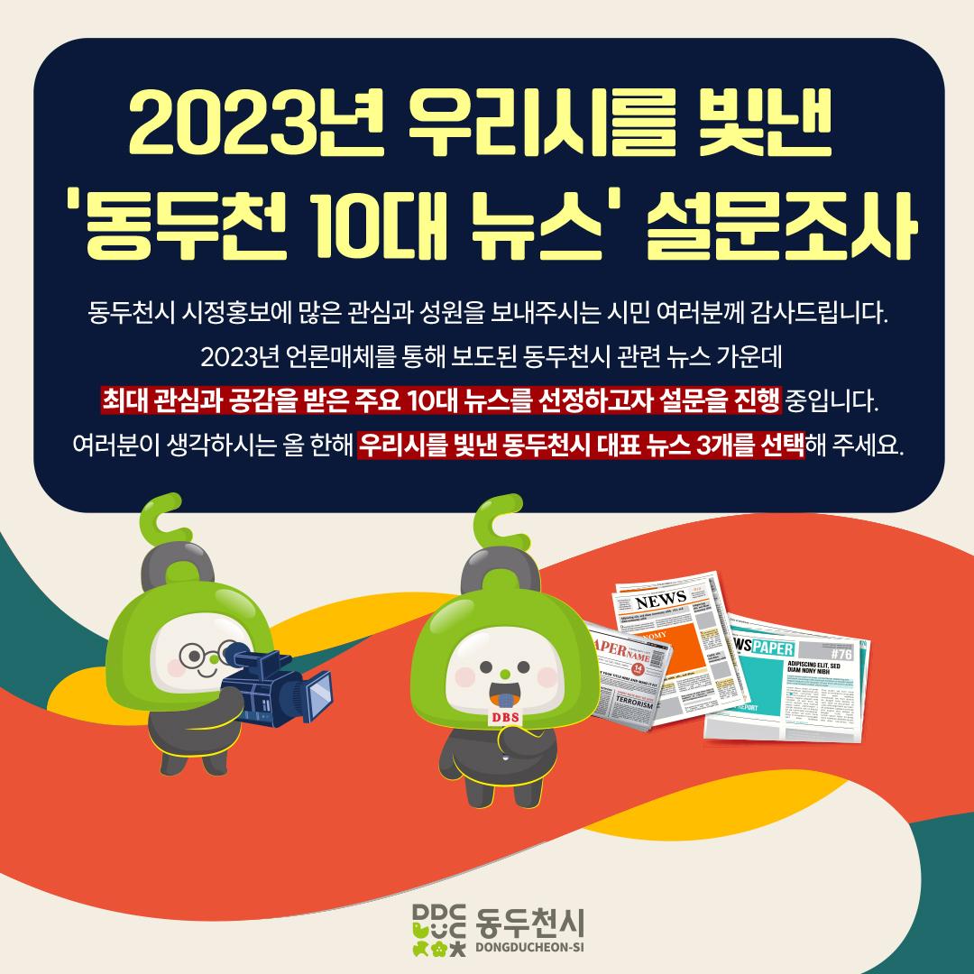 ?2023년을 우리 시를 빛낸
‘동두천 10대 뉴스’ 선정 설문조사 실시

2023년 언론매체를 통해 보도된 동두천시 
관련 뉴스 가운데 최대 관심과 공감을 받은 
주요 10대 뉴스를 선정하고자 합니다. 
여러분이 생각하는 올 한 해 우리 시를 
빛낸 대표 뉴스 3개를 선택해 주세요

?기간 : 2023년 12월 4일 ~ 8일 (5일간)
✅대상 : 전 시민 누구나
✅방법 :  동두천시 홈페이지 > 시민참여 > 설문조사 
?20개 뉴스 중 우선순위 없이 1인 3개 뉴스 선택

☎문의 : 홍보미래전략담당관 홍보언론팀
031-860-2061
※ 본 설문조사는 조사 목적 이외에 사용되지 않음을 알려드립니다. 

동두천시 시정홍보에 많은 관심과 성원을 보내주시는 
시민 여러분께 감사드립니다. 

#동두천 #10대뉴스 #관심 #공감 
#홈페이지 #설문조사 
#올한해_많은_관심과성원_감사드립니다.