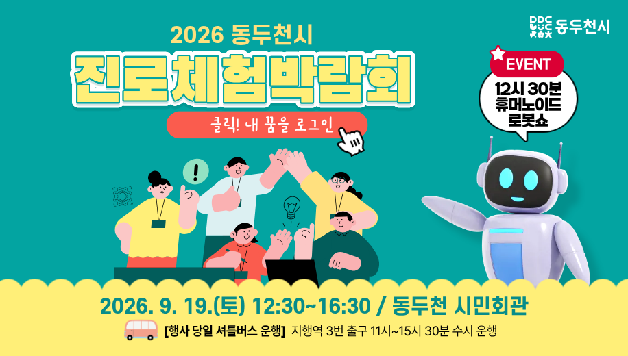 2026 동두천시 진로체험박람회
클릭! 내 꿈을 로그인
2026. 9. 19.(토) 12:30~16:30 / 동두천 시민회관
행사 당일 셔틀버스 운행
지행역 3번 출구 11시~15시 30분 수시 운행
EVENT 12시 30분 휴머노이드 로봇쇼