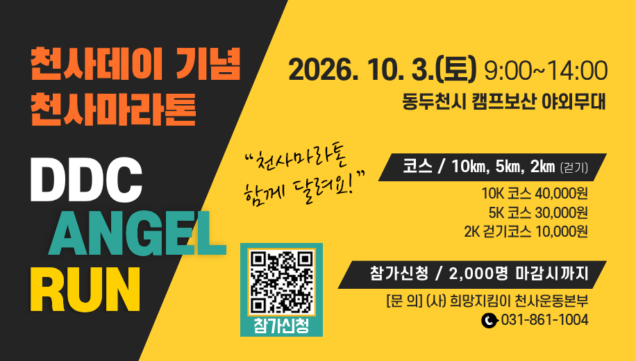 천사데이 기념 천사마라톤
DDC ANGEL RUN
천사마라톤 함께 달려요!
2026. 10. 3.(토) 9:00~14:00
동두천시 캠프보산 야외무대
코스 10km, 5km, 2km(걷기)
10K 코스 40,000원
5K 코스 30,000원
2K 걷기코스 10,000원
참가신청 2,000명 마감시까지
문의 (사)희망지킴이 천사운동본부 031-861-1004
참가신청 https://m.site.naver.com/2bl71