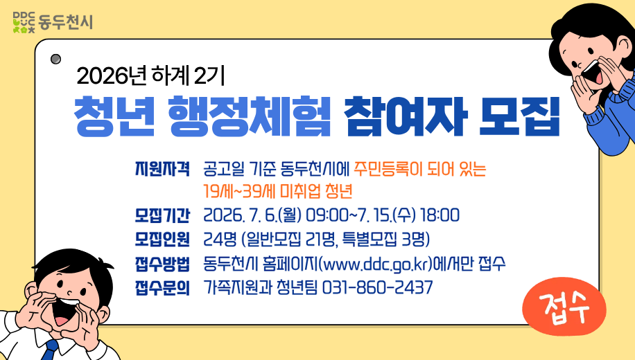 2026년 하계 2기 청년 행정체험 참여자 모집
지원자격 공고일 기준 동두천시에 주민등록이 되어 있는 19세~39세 미취업 청년
모집기간 2026. 7. 6.(월) 09:00~7. 15.(수) 18:00
모집인원 24명 (일반모집 21명, 특별모집 3명)
접수방법 동두천시 홈페이지(www.ddc.go.kr)에서만 접수
접수문의 가족지원과 청년팀 031-860-2437 
접수