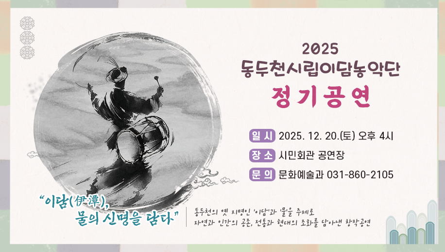 2025 동두천시립이담농악단 정기공연
일시 2025. 12. 20.(토) 오후 4시
장소 시민회관 공연장
문의 문화예술과 031-860-2105
“이담(伊潭), 물의 신명을 담다”
동두천의 옛 지명인 ‘이담’과 ‘물’을 주제로
자연과 인간의 공존, 전통과 현대의 조화를 담아낸 창작공연