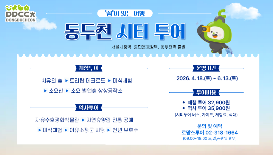 쉼이 있는 여행 동두천 시티 투어
서울시청역, 종합운동장역, 동두천역 출발
체험투어 치유의 숲→트리탑 데크로드→미식체험→소요산→소요 별앤숲 상상공작소
역사투어 자유수호평화박물관→자연휴양림 전통 공예→미식체험→어유소장군 사당→천년 보호수
운영기간 2026. 4. 18.(토)~6.13.(토)
투어비용 체험투어 32,900원 역사투어 35,900원
(시티투어 버스, 가이드, 체험료, 식대)
문의 및 예약
로망스투어 02-318-1664
(09:00~18:00 토,일,공휴일 휴무)