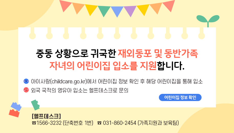 중동 상황으로 귀국한 재외동포 및 동반가족 자녀의 어린이집 입소를 지원합니다.
아이사랑(childcare.go.kr)에서 어린이집 정보 확인 후 해당 어린이집을 통해 입소
외국 국적의 영유아 입소는 헬프데스크로 문의
헬프데스크 ☎1566-3232 (단축번호 1번)   ☎ 031-860-2454 (가족지원과 보육팀)
어린이집 정보 확인