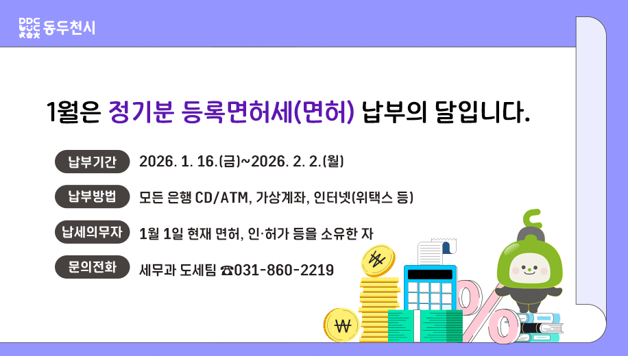 1월은 정기분 등록면허세(면허) 납부의 달입니다.
납부기간 2026. 1. 16.(금)~2026. 2. 2.(월)
납부방법 모든 은행 CD/ATM, 가상계좌, 인터넷(위택스 등)
납세의무자 1월 1일 현재 면허, 인·허가 등을 소유한 자
문의전화 세무과 도세팀 ☎031-860-2219