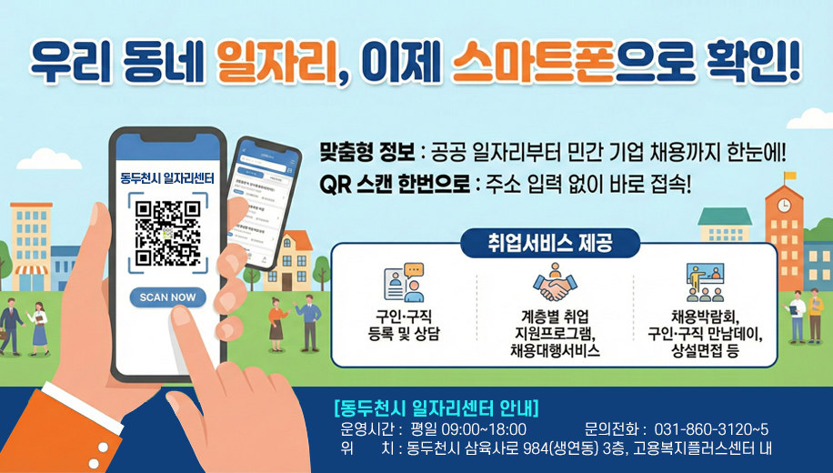 우리 동네 일자리, 이제 스마트폰으로 확인!
맞춤형 정보 : 공공 일자리부터 민간 기업 채용까지 한눈에!
QR 스캔 한번으로 주소 입력 없이 바로 접속!
취업서비스 제공
구인 구직 등록 및 상담
계층멸 취업 지원 프포그램, 채용 대행서비스 
채용박람회, 구인 구직 만남데이, 상설면접 등
동두천 일자리센터 안내
운영시간 평일 09:00~18:00
문의전화 031-860-3120~5
위치 동두천시 삼육사로 984(생연동) 3층, 고용복지플러스센터 내
동두천시 일자리센터 QR 주소https://gyeonggi.work.go.kr/dongducheon/main.do?regionCd=41250