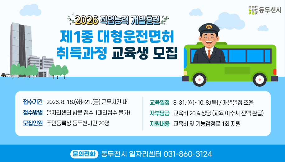 2026직업능력개발훈련 제1종 대형운전면허 취득과정 교육생 모집
접수기간 2026. 8. 18.(화)~21.(금) 근무시간 내
접수방법 일자리센터 방문 접수  (대리접수 불가)
모집인원 주민등록상 동두천시민 20명
교육일정 8. 31.(월)~10. 8.(목) / 개별일정 조율
자부담금 교육비 20% 상당 (교육 이수시 전액 환급)
지원내용 교육비 및 기능검정료 1회 지원
문의전화 동두천시 일자리센터 031-860-3124