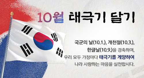10월 태극기 달기
국군의 날(10.1.), 개천절(10.3.), 한글날(10.9.)을 경축하며,
우리 모두 가정마다 태극기를 게양하여 나라 사랑하는 마음을 실천합시다.