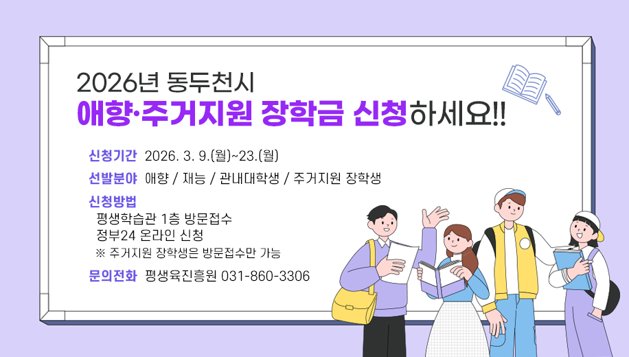 2026년 동두천시 애향·주거지원 장학금 신청하세요!!
신청기간  2026. 3. 9.(월)~23.(월)
선발분야  애향 / 재능 / 관내대학생 / 주거지원 장학생
신청방법
평생학습관 1층 방문접수
정부24 온라인 신청
※ 주거지원 장학생은 방문접수만 가능
문의전화  평생육진흥원 031-860-3306