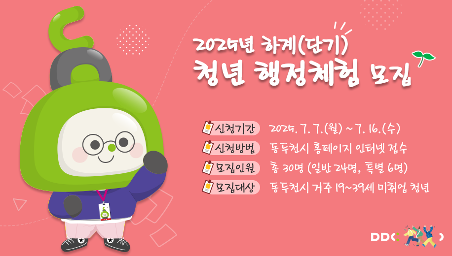 2025년 하계(단기) 청년 행정체험 모집
신청기간 2025. 7. 7.(월) ~ 7. 16.(수)
신청방법 동두천시 홈페이지 인터넷 접수
모집인원 총 30명 (일반 24명, 특별 6명)
모집대상 동두천시 거주 19~39세 미취업 청년