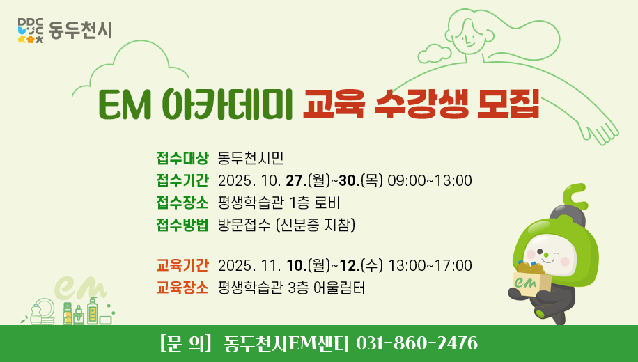 EM 아카데미 교육 수강생 모집
접수대상  동두천시민
접수기간  2025. 10. 27.(월)~30.(목) 09:00~13:00
접수장소  평생학습관 1층 로비
접수방법  방문접수 (신분증 지참)
교육기간  2025. 11. 10.(월)~12.(수) 13:00~17:00
교육장소  평생학습관 3층 어울림터
문의 동두천시EM센터 031-860-2476