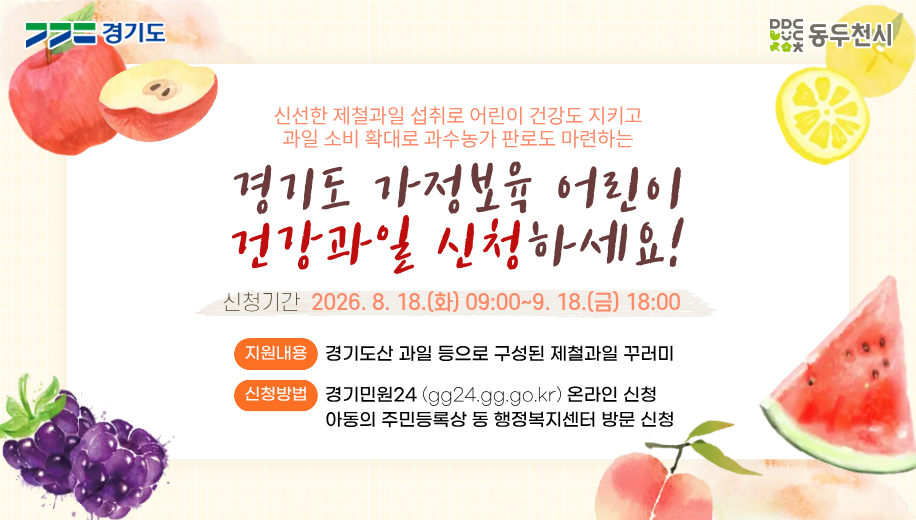 신선한 제철과일 섭취로 어린이 건강도 지키고
과일 소비 확대로 과수농가 판로도 마련하는
경기도 가정보육 어린이
건강과일 신청하세요!
신청기간 2026. 8. 18.(화) 09:00~9. 18.(금) 18:00
지원내용 경기도산 과일 등으로 구성된 제출과일 꾸러미
신청방법
경기민원24(gg24.gg.go.kr) 온라인 신청
아도으이 주민등록상 동 행정복지센터 방문 신청