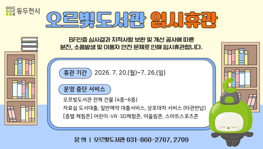오르빛도서관 임시휴관
BF인증 심사결과 지적사항 보완 및 개선 공사에 따른 분진, 소음발생 및 이용자 안전 문제로 인해 임시휴관합니다.
휴관기간 2026. 7. 20.(월)~7. 26.(일)
운영 중단 서비스
오르빛도서관 시설 전체(복합커뮤니티센터 4~6층) 
자료실 도서대출, 일반예약 대출서비스, 상호대차 서비스(타관반납) 
층별 체험존 어린이·VR·3D체험존, 어울림존, 스마트스포츠존
문의 오르빛도서관 031-860-2707, 2709