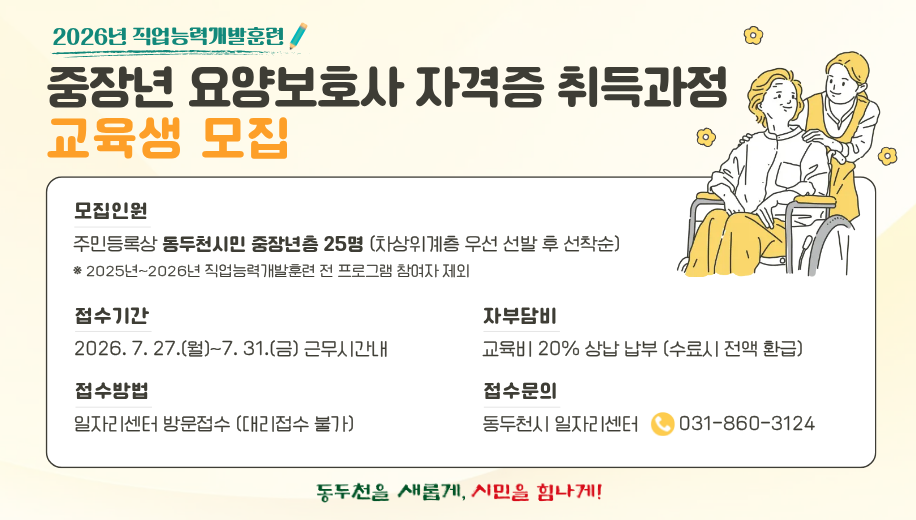 2026년 직업능력개발훈련
중장년 요양보호사 자격증 취득과정 교육생 모집
모집인원 
주민등록상 동두천시민 중장년층 25명 (차상위계층 우선 선발 후 선착순)
※ 2025년~2026년 직업능력개발훈련 전 프로그램 참여자 제외
접수시간 2026. 7. 27.(월)~7. 31.(금) 근무시간내
접수방법 일자리센터 방문접수 (대리접수 불가)
자부담비 교육비 20% 상납 납부 (수료시 전액 환급)
접수문의 동두천시 일자리센터 031-860-3124