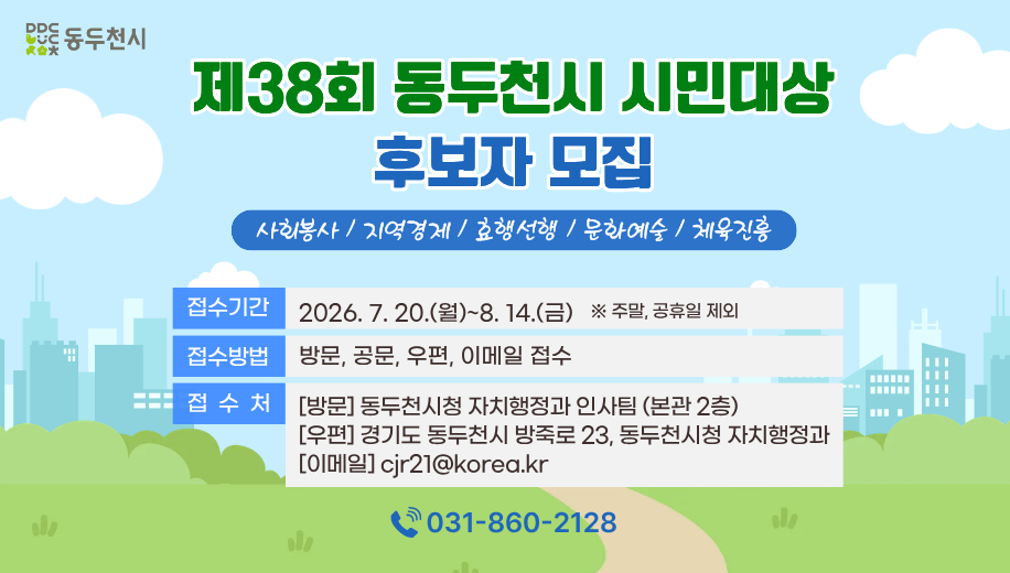 제38회 동두천시 시민대상 후보자 모집
사회봉사 / 지역경제 / 효행선행 / 문화예술 / 체육진흥
접수기간 2026. 7. 20.(월)~8. 14.(금) ※ 주말, 공휴일 제외
접수방법 방문, 공문, 우편, 이메일 접수
접수처[방문] 동두천시청 자치행정과 인사팀 (본관 2층)
[우편] 경기도 동두천시 방죽로 23, 동두천시청 자치행정과
[이메일] cjr21@korea.kr
전화 031-860-2128