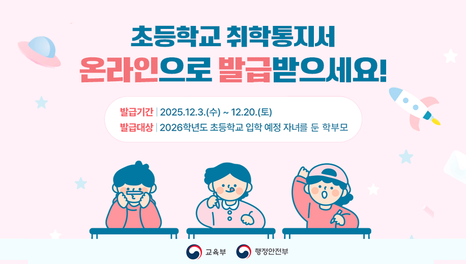 초등학교 취학통지서 온라인으로 발급받으세요!
발급기간 2025.12.3.(수)~12.20.(토)
발급대상 2026학년도 초등학교 입학 예정 자녀를 둔 학부모
교육부 행정안전부