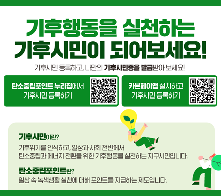 기후행동을 실천하는 기후시민이 되어 보세요!
기후시민 등록하고 나만의 기후시민증을 발급받아 보세요!
탄소중립포인트 누리집에서 기후시민 등록하기
QR주소 www.cpoint.or.kr
카본페이앱 설치하고 기후시민 등록하기
QR주소 https://m.site.naver.com/1Gc90

기후시민이란? 기후위기를 인식하고, 일상과 사회 전반에서 탄소중립과 에너지 전화를 위한 기후행동을 실천하는 지구시민입니다.
탄소중립포인트란? 일상 속 녹색생활 실천에 대해 포인트를 지급하는 제도입니다