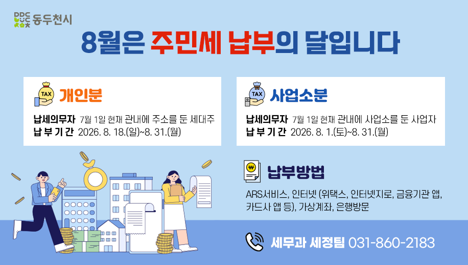 8월은 주민세 납부의 달입니다
개인분
납세의무자  7월 1일 현재 관내에 주소를 둔 세대주
납부기간  2026. 8. 18.(일)~8. 31.(월)
사업소분
납세의무자  7월 1일 현재 관내에 사업소를 둔 사업자
납부기간  2026. 8. 1.(토)~8. 31.(월)
납부방법
ARS서비스, 인터넷 (위택스, 인터넷지로, 금융기관 앱, 카드사 앱 등), 가상계좌, 은행방문
전화 세무과 세정팀 031-860-2183
