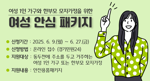 여성 1인 가구와 한부모 모자가정을 위한
여성 안심 패키지
신청기간 : 2025. 6. 9.(월) ~ 6. 27.(금)
신청방법 : 온라인 접수 (경기민원24)
지원대상 : 동두천에 주소를 두고 거주하는 여성 1인 가구 또는 한부모 모자가정
지원내용 : 안전용품패키지