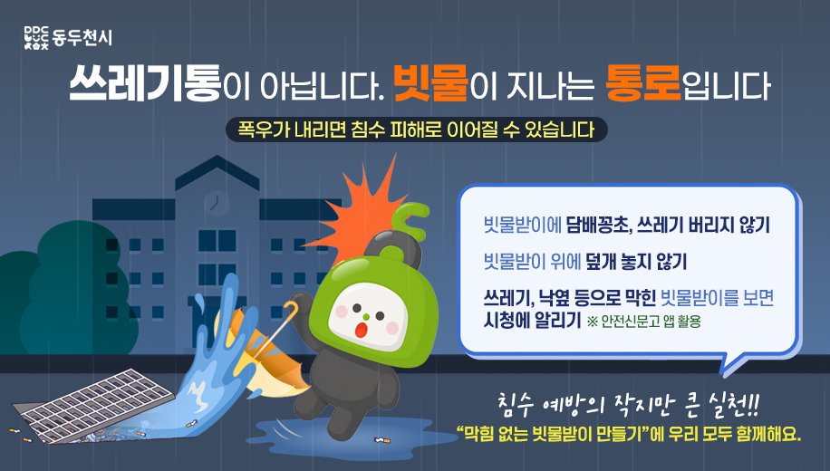 쓰레기통이 아닙니다. 빗물이 지나는 통로입니다
폭우가 내리면 침수 피해로 이어질 수 있습니다


빗물받이에 담배꽁초, 쓰레기 버리지 않기
빗물받이 위에 덮개 놓지 않기
쓰레기, 낙옆 등으로 막힌 빗물받이를 보면 시청에 알리기 ※ 안전신문고 앱 활용

침수 예방의 작지만 큰 실천!!
“막힘 없는 빗물받이 만들기”에 우리 모두 함께해요.