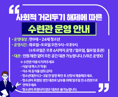 사회적 거리두기 해제에 따른 수련관 운영 안내
운영대상 : 만9세 ~ 24세 청소년
운영시간 : 화요일~토요일 오전 9시~오후9시
           (※토요일은 오후 6시까지 운영 / 일요일, 월요일 휴관)
대관 : 인원 제한 없이 모든 공간 대관 가능합니다.(VR은 운영X)
※ 수련관 이용시 지켜주세요
- 시설 내 마스크 착용!
- 식수 외 음식물 섭취 금지!
- 청소년대관시 2~3일 전 일정 확인 후 신청서 제출해주세요.
- 청소년이 포함된 성인 대관료 납부를 위해 일주일 전 수련관으로
    연락주세요
- 청소년이 포함되지 않은 대관은 불가능합니다.