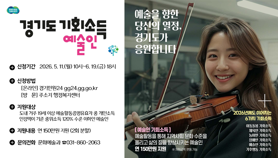 경기도 기회소득 예술인
신청기간 2026. 5. 11.(월) 10시~6. 19.(금) 18시
신청방법
온라인 경기민원24 gg24.gg.go.kr
방문 주소지 행정복지센터
지원대상
도내 거주 19세 이상 예술활동증명유효자 중 개인소득인정액이 기준 중위소득 120% 수준 이하인 예술인
지원내용 연 150만원 지원 (2회 분할)
문의전화 문화예술과 031-860-2063
예술을 향한 당신의 열정, 경기도가 응원합니다.
예술인 기회소득
예술활동을 통해 지역사회 문화 수준을 올리고 삶의 질을 향상시키는 예술인 연150만원 지원 지원금액 변동 가능
2026년에도 이어지는 6가지 기회소득
아동돌봄 기회소득, 체육인 기회소득, 농어민 기회소득, 장애인 기회소득, 예술인 기회소득, 기후행동 기회소득