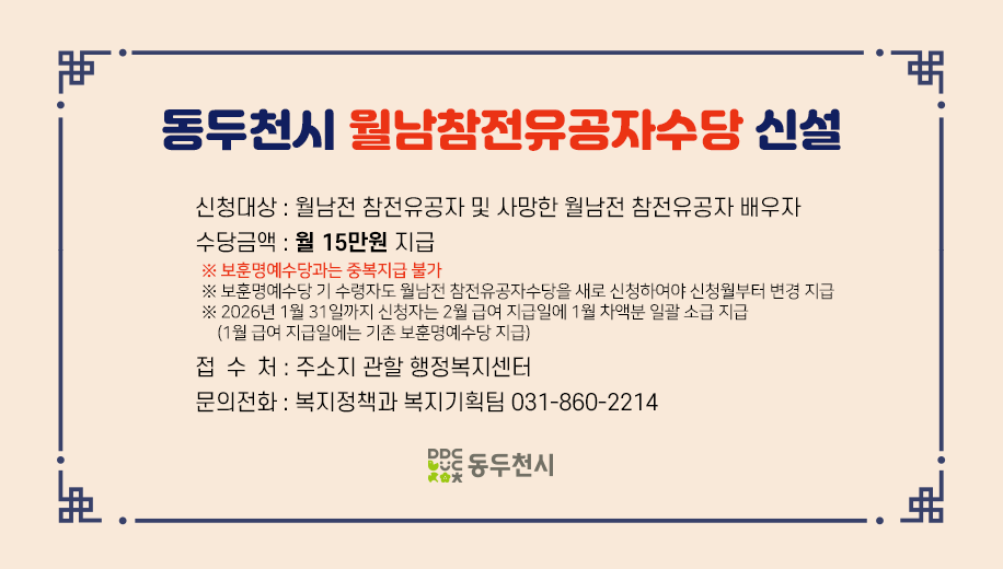 동두천시 월남참전유공자수당 신설
신청대상 : 월남전 참전유공자 및 사망한 월남전 참전유공자 배우자 
수당금액 : 월 15만원 지급
※ 보훈명예수당과는 중복지급 불가 
※ 보훈명예수당 기 수령자도 월남전 참전유공자수당을 새로 신청하여야 신청월부터 변경 지급
※ 2026년 1월 31일까지 신청자는 2월 급여 지급일에 1월 차액분 일괄 소급 지급 
    (1월 급여 지급일에는 기존 보훈명예수당 지급) 
접 수 처 : 주소지 관할 행정복지센터
문의전화 : 복지정책과 복지기획팀 031-860-2214
