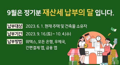 9월은 정기분 재산세 납부의 달 입니다.
납부대상 2023년 6월 1일 현재 주택 및 건축물 소유자
납부기간 2023년 9월 16일 토요일부터 10월 4일 수요일까지
납부방법 위택스, 모든 은행, 우체국, 간편결제 앱, 금융 앱