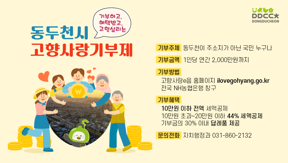 기부하고, 혜택받고, 고향살리는
동두천시 고향사랑기부제
기부주체  동두천이 주소지가 아닌 국민 누구나
기부금액  1인당 연간 2,000만원까지
기부방법
고향사랑e음 홈페이지 ilovegohyang.go.kr
전국 NH농협은행 창구
기부혜택
10만원 이하 전액 세액공제
10만원 초과~20만원 이하 44% 세액공제
기부금의 30% 이내 답례품 제공
문의전화  자치행정과 031-860-2132