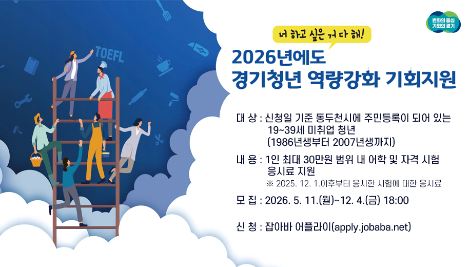 너 하고 싶은 거 다 해!
2026년에도 경기청년 역량강화 기회지원
대상 신청일 기준 동두천시에 주민등록이 되어 있는 19~39세 미취업 청년(1986년생부터 2007년생까지)
내용 1인 최대 30만원 범위 내 어학 및 자격 시험 응시료 지원
※ 2025. 12. 1.이후부터 응시한 시험에 대한 응시료
모집 2026. 5. 11.(월)~12. 4.(금) 18:00
신청 잡아바 어플라이(apply.jobaba.net)