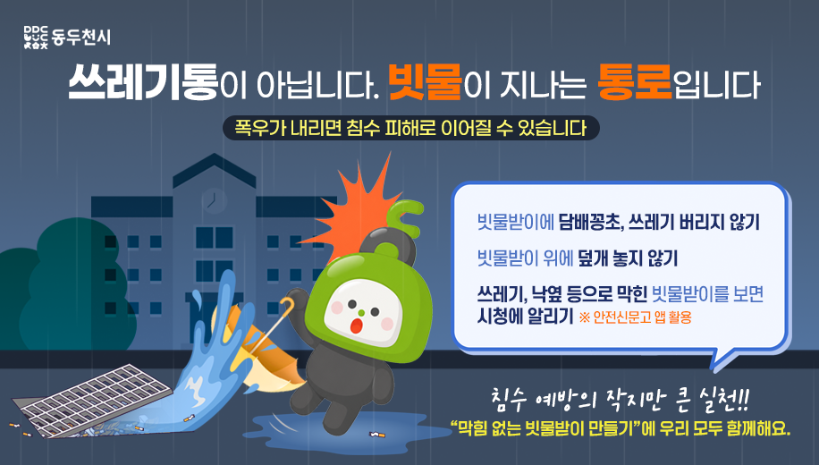 쓰레기통이 아닙니다. 빗물이 지나는 통로입니다
폭우가 내리면 침수 피해로 이어질 수 있습니다


빗물받이에 담배꽁초, 쓰레기 버리지 않기
빗물받이 위에 덮개 놓지 않기
쓰레기, 낙옆 등으로 막힌 빗물받이를 보면 시청에 알리기 ※ 안전신문고 앱 활용

침수 예방의 작지만 큰 실천!!
“막힘 없는 빗물받이 만들기”에 우리 모두 함께해요.