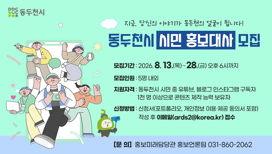 지금, 당신의 이야기가 동두천의 얼굴이 됩니다!
동두천시 시민 홍보대사 모집
모집기간 : 2026. 8. 13.(목)∼28.(금) 오후 6시까지
모집인원 : 5명 내외
지원자격 : 동두천시 시민 중 유튜브, 블로그 인스타그램 구독자 1천 명 이상으로 콘텐츠 제작 능력 보유자
신청방법 : 신청서(포트폴리오, 개인정보 이용·제공 동의서 포함) 작성 후 이메일(ards2@korea.kr) 접수
[문 의]  홍보미래담당관 홍보언론팀 031-860-2062