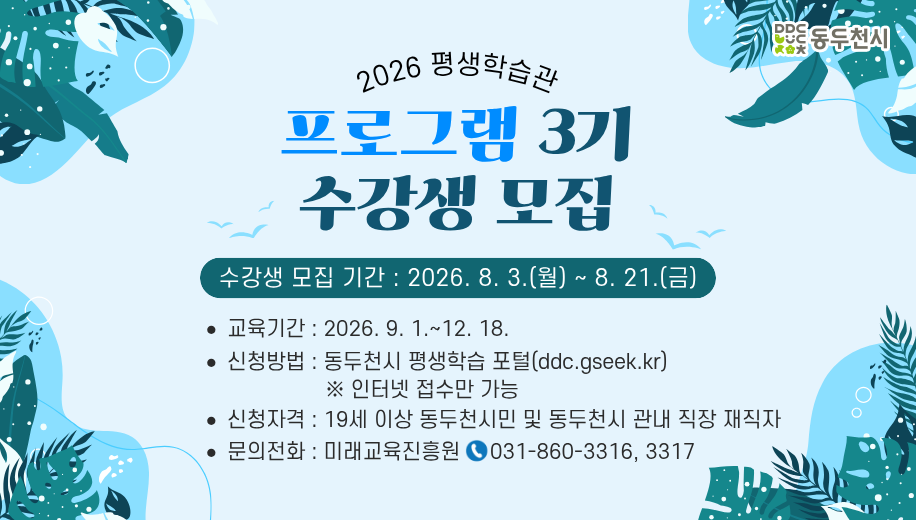 2026 평생학습관
프로그램 3기 수강생 모집
수강생 모집 기간 2026. 8. 3.(월)~8. 21.(금)
교육기간 : 2026. 9. 1.~12. 18. 
신청방법 : 동두천시 평생학습 포털(ddc.gseek.kr) 
※ 인터넷 접수만 가능
신청자격 : 19세 이상 동두천시민 및 동두천시 관내 직장 재직자
문의전화 : 미래교육진흥원     031-860-3316, 3317