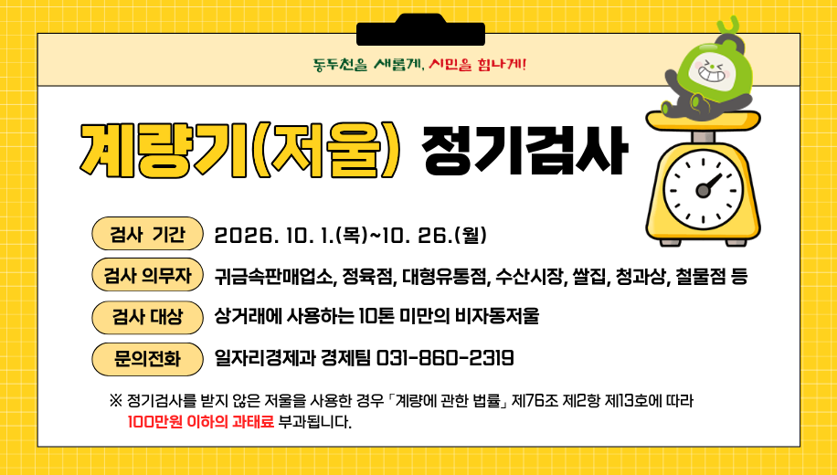계량기(저울) 정기검사
검사기간 2026. 10. 1.(목)~10. 26.(월)
검사의무자 귀금속판매업소, 정육점, 대형유통점, 수산시장, 쌀집, 청과상, 철물점 등
검사대상 상거래에 사용하는 10톤 미만의 비자동저울
문의전화 일자리경제과 경제팀 031-860-2319
※ 정기검사를 받지 않은 저울을 사용한 경우 「계량에 관한 법률」 제76조 제2항 제13호에 따라 100만원 이하의 과태료 부과됩니다.