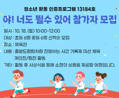 청소년 활동 인증프로그램 13184호
야! 너도 뛸수 있어 참가자 모집
일시 : 10. 18. (토) 10:00~12:00
대상 : 초등 6명 중등 6명 선착순 모집
장소 : 체육관
내용 : 출발드림팀처럼 진행하는 시간 기록제 미션 체육 
          개인전/팀전 활동
기타 : 활동 후 시상식을 통해 소정의 상품을 제공할 에정입니다.