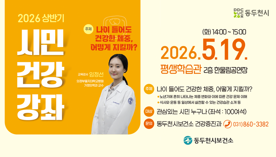 2026년 상반기 시민 건강 강좌
주제 나이 들어도 건강한 체중, 어떻게 지킬까?
교육강사 임정선 의정부을지대학교 병원 가정의학과 교수
2026. 5. 19.(화) 14:00~15:00
주제 나이 들어도 건강한 체중, 어떻게 지킬까?
노년기에 흔히 나타나는 체중 변화와 이에 따른 건강 문제 이해
식사와 운동 등 일상에서 실처할 수 있는 건강습관 소개 등
대상 관심있는 시민 누구나 (좌석 100여석)
문의 동두천시보건소 건강증진과 전화 031-860-3382
동두천시보건소