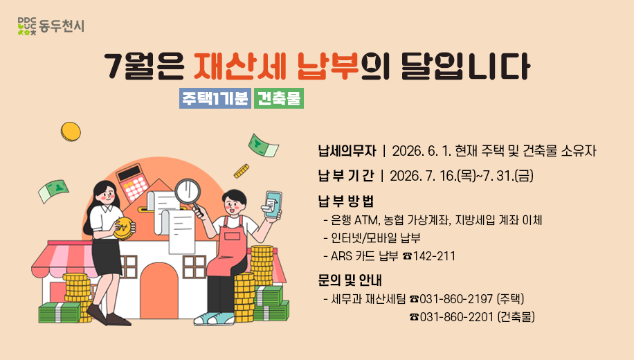 7월은 재산세 납부의 달입니다
주택1기분 건축물
납세의무자 2026. 6. 1. 현재 주택 및 건출물 소유자
납부기간 2026. 7. 16.(목)~7. 31.(금)
납부방법
은행 ATM, 농협 가상계좌, 지방세입 계좌 이체
은행 모바일 납부
ARS 카드 납부 142-211
문의 및 안내
세무과 재산세팀 031-860-2197(주택) 031-860-2201(건축물)