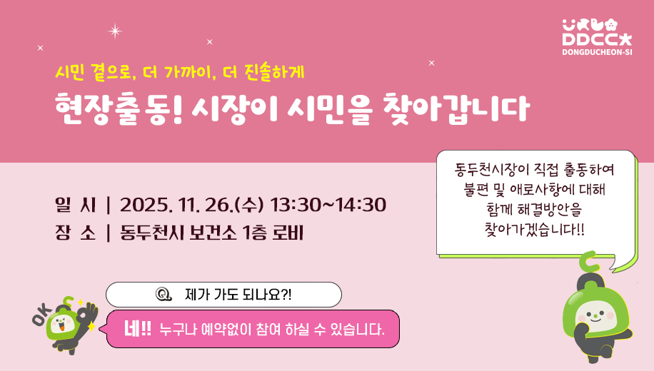 시민 곁으로 더 가까이 더 진솔하게
현장출동! 시장이 시민을 찾아갑니다
일시 2025.11.26.(수) 13:30~14:30
장소 동두천시 보건소 1층 로비
제가 가도 되나요?!
네! 누구나 예약없이 참여 하실 수 있습니다.
동두천시장이 직접 출동하여 불편 및 애로사항에 대해 함께 해결방안을 찾아가겠습니다!!