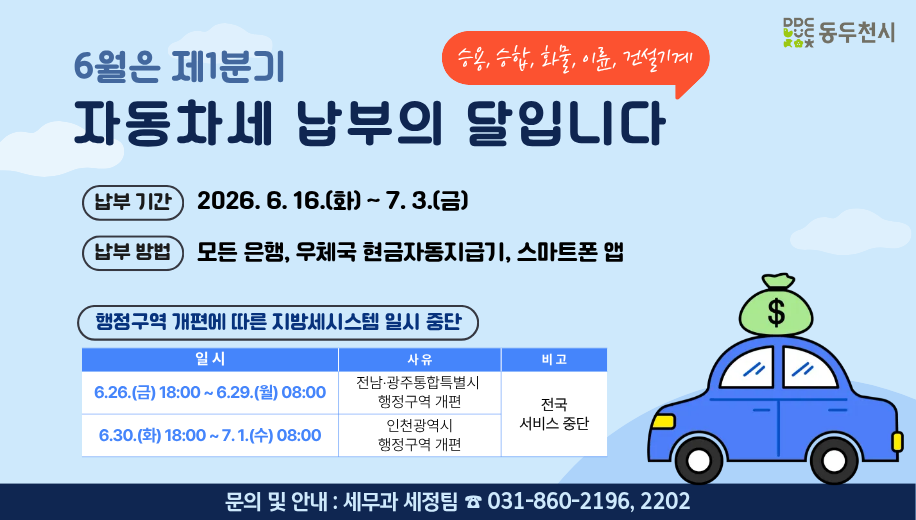 6월은 제1분기 자동차세 납부의 달입니다.
승용, 승합, 화물, 이륜, 건설기계
납부기간 2026. 6. 16.(화)~7. 3.(금)
납부방법 모든 은행, 우체국 현금자동지급기, 스마트폰 앱
행정구역 개편에 따른 지방세시스템 일시 중단
6. 26.(금) 18:00~6. 29.(월) 08:00 전남 광주통합특별시 행정구역 개편에 따른 전국 서비스 중단
6. 30.(화) 18:00~7. 1.(수) 08:00 인천광역시 행정구역 개편에 따른 전국 서비스 중단
문의 및 안내 세무과 세정팀 031-860-
